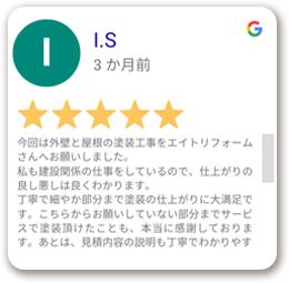 今回は外壁と屋根の塗装工事をエイトリフォームさんへお願いしました。私も建設関係の仕事をしているので、仕上がりの良し悪しは良くわかります。丁寧で細やか部分まで塗装の仕上がりに大満足です。こちらからお願いしていない部分までサービスで塗装頂けたことも、本当に感謝しております。あとは、見積内容の説明も丁寧でわかりやす