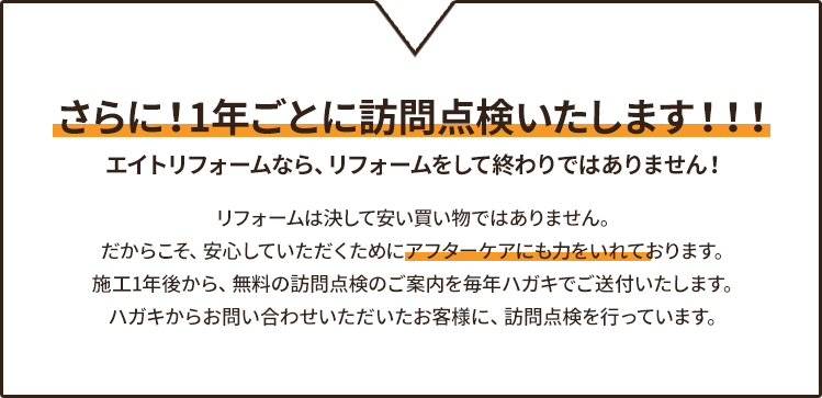 さらに！1年ごとに訪問点検いたします！！！ エイトリフォームなら、リフォームをして終わりではありません！リフォームは決して安い買い物ではありません。だからこそ、安心していただくためにアフターケアにも力をいれております。施工1年後から、無料の訪問点検のご案内を毎年ハガキでご送付いたします。ハガキからお問い合わせいただいたお客様に、訪問点検を行っています。